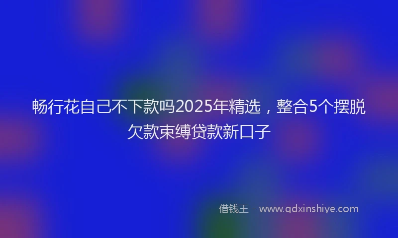 畅行花自己不下款吗2025年精选，整合5个摆脱欠款束缚贷款新口子