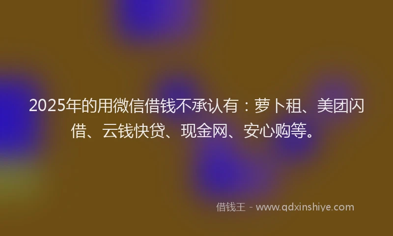 2025年的用微信借钱不承认有：萝卜租、美团闪借、云钱快贷、现金网、安心购等。