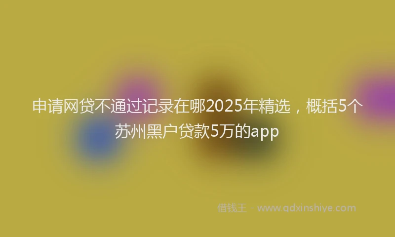 申请网贷不通过记录在哪2025年精选，概括5个苏州黑户贷款5万的app