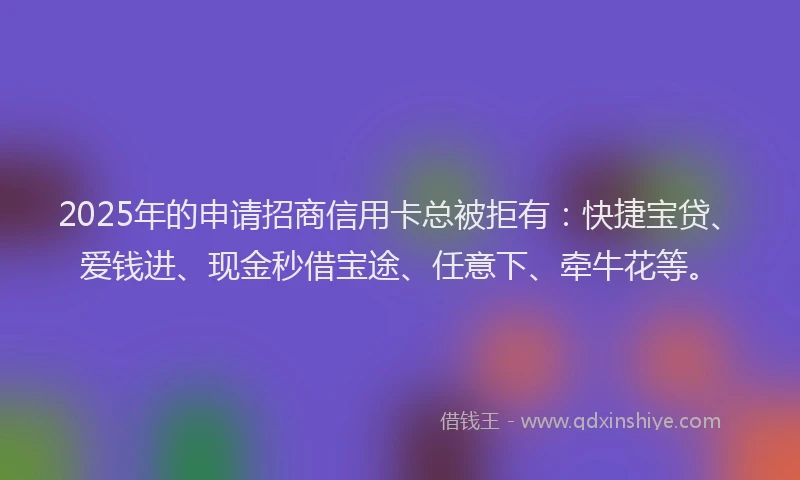 2025年的申请招商信用卡总被拒有：快捷宝贷、爱钱进、现金秒借宝途、任意下、牵牛花等。