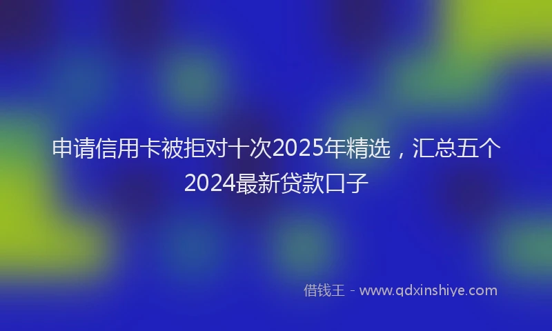 申请信用卡被拒对十次2025年精选，汇总五个2024最新贷款口子