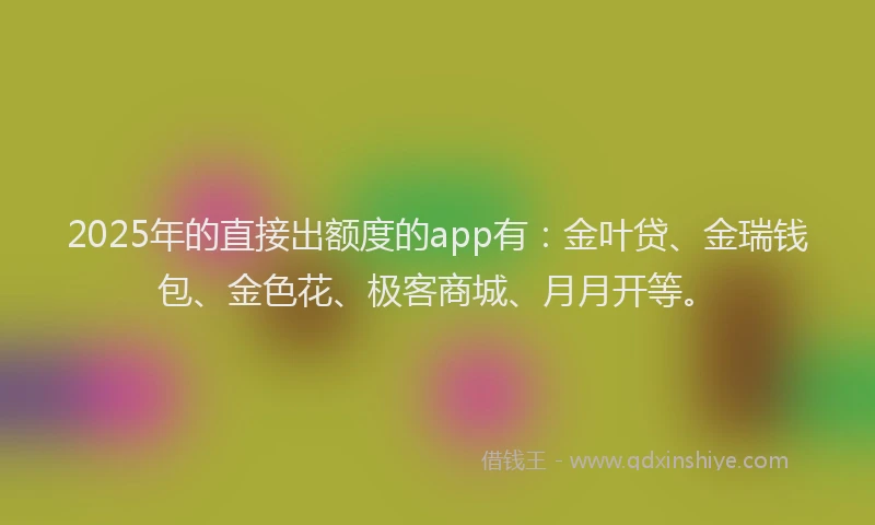 2025年的直接出额度的app有：金叶贷、金瑞钱包、金色花、极客商城、月月开等。