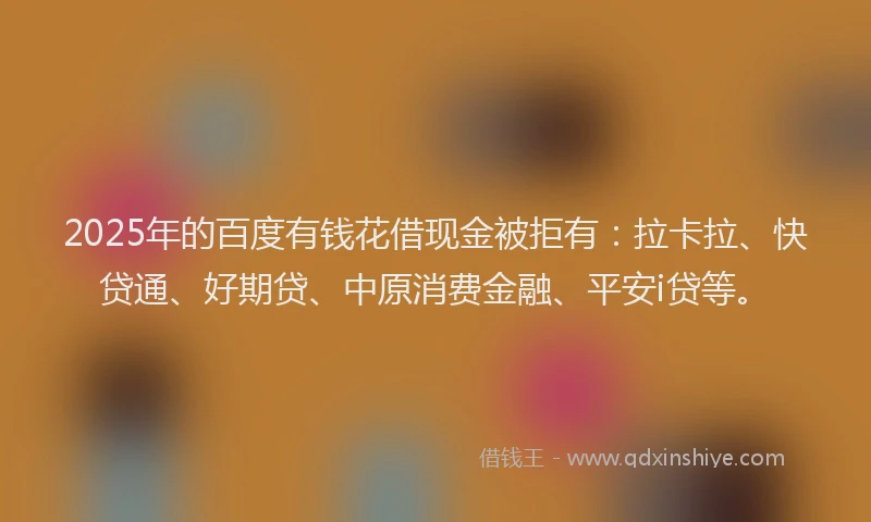 2025年的百度有钱花借现金被拒有：拉卡拉、快贷通、好期贷、中原消费金融、平安i贷等。