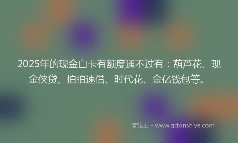 2025年的现金白卡有额度通不过有：葫芦花、现金侠贷、拍拍速借、时代花、金亿钱包等。