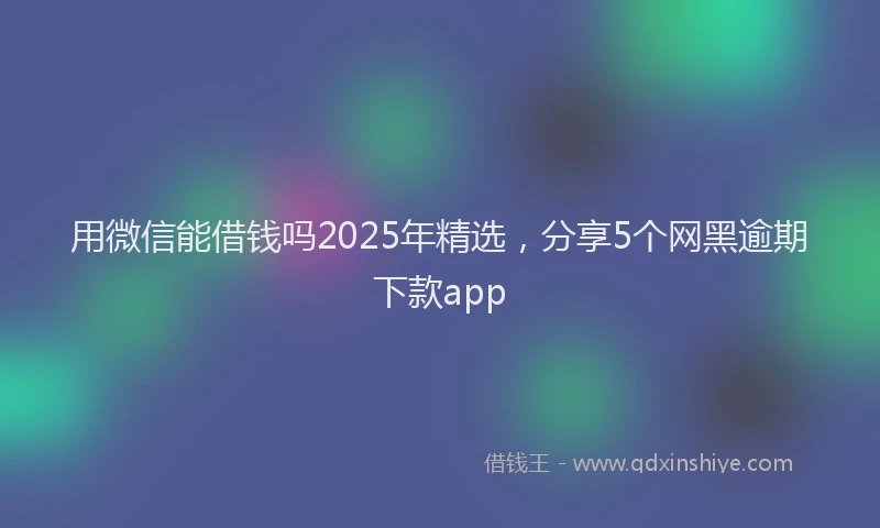 用微信能借钱吗2025年精选，分享5个网黑逾期下款app