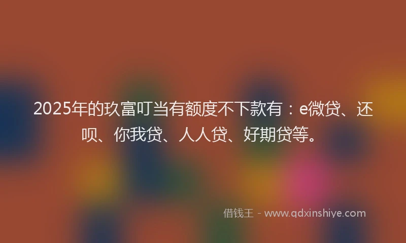 2025年的玖富叮当有额度不下款有：e微贷、还呗、你我贷、人人贷、好期贷等。