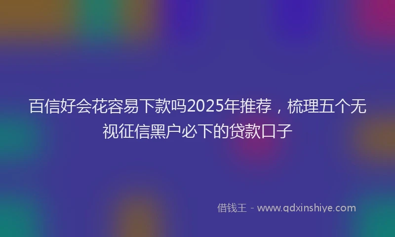 百信好会花容易下款吗2025年推荐，梳理五个无视征信黑户必下的贷款口子