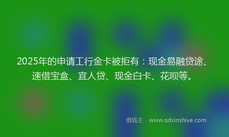 2025年的申请工行金卡被拒有：现金易融贷途、速借宝盒、宜人贷、现金白卡、花呗等。