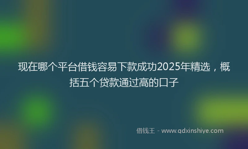 现在哪个平台借钱容易下款成功2025年精选，概括五个贷款通过高的口子