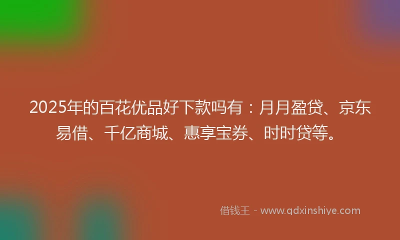 2025年的百花优品好下款吗有：月月盈贷、京东易借、千亿商城、惠享宝券、时时贷等。