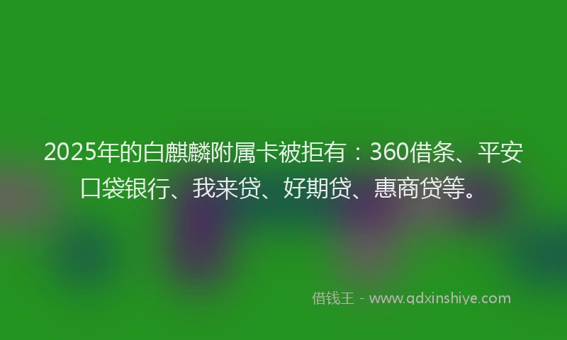 2025年的白麒麟附属卡被拒有：360借条、平安口袋银行、我来贷、好期贷、惠商贷等。