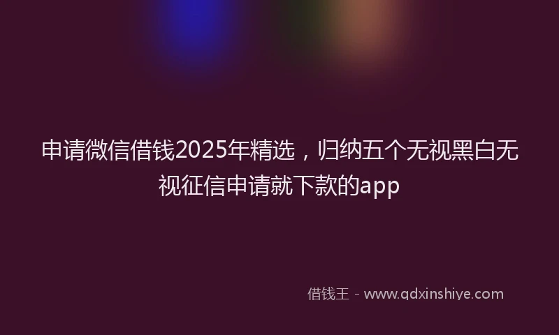 申请微信借钱2025年精选，归纳五个无视黑白无视征信申请就下款的app