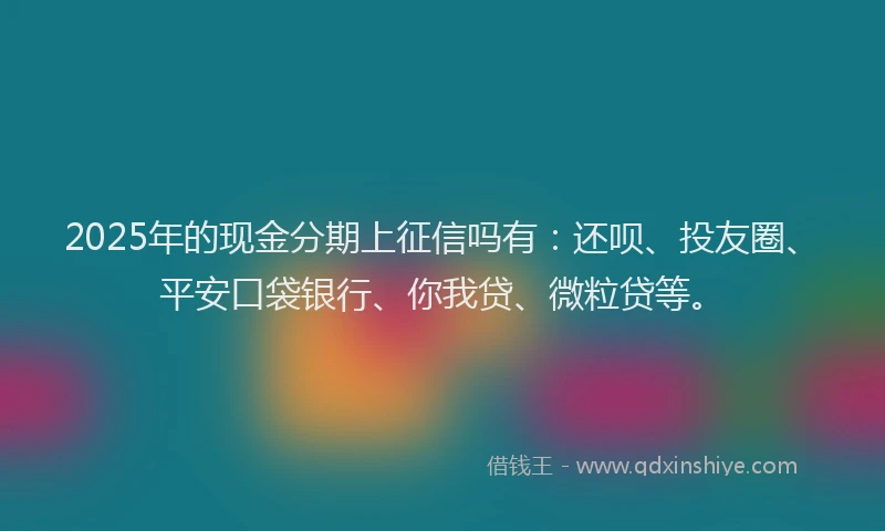 2025年的现金分期上征信吗有：还呗、投友圈、平安口袋银行、你我贷、微粒贷等。