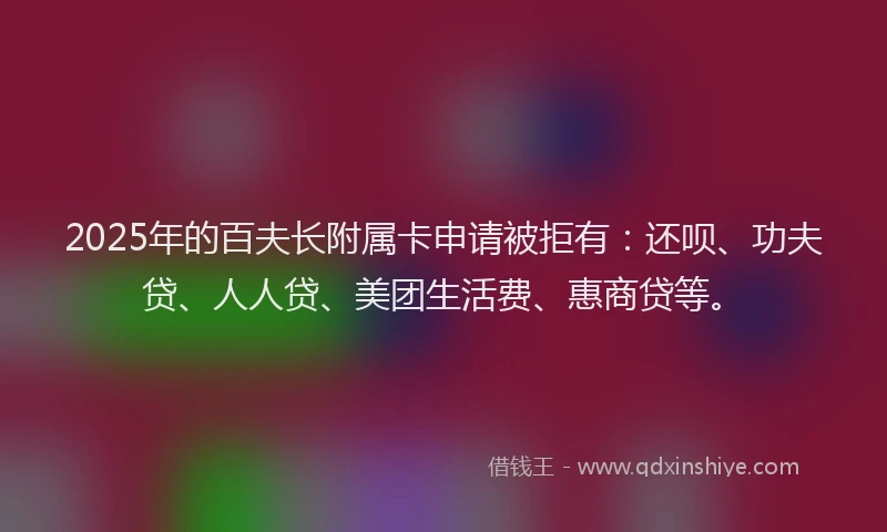 2025年的百夫长附属卡申请被拒有：还呗、功夫贷、人人贷、美团生活费、惠商贷等。