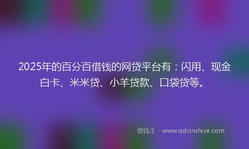 2025年的百分百借钱的网贷平台有：闪用、现金白卡、米米贷、小羊贷款、口袋贷等。