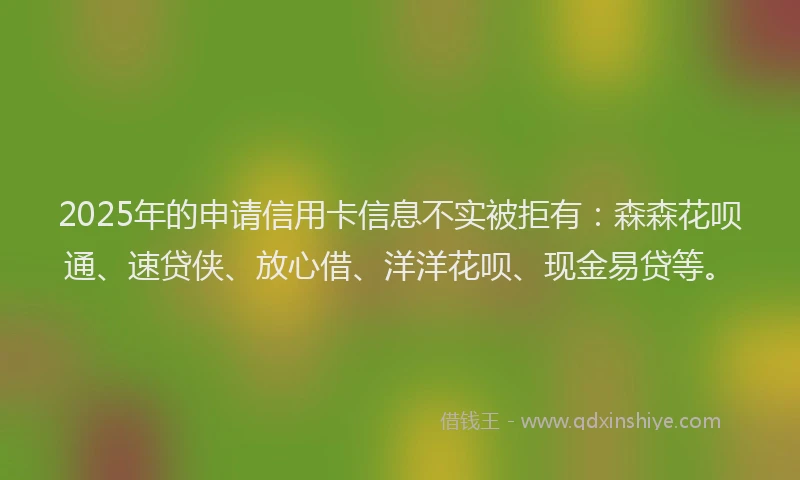 2025年的申请信用卡信息不实被拒有：森森花呗通、速贷侠、放心借、洋洋花呗、现金易贷等。