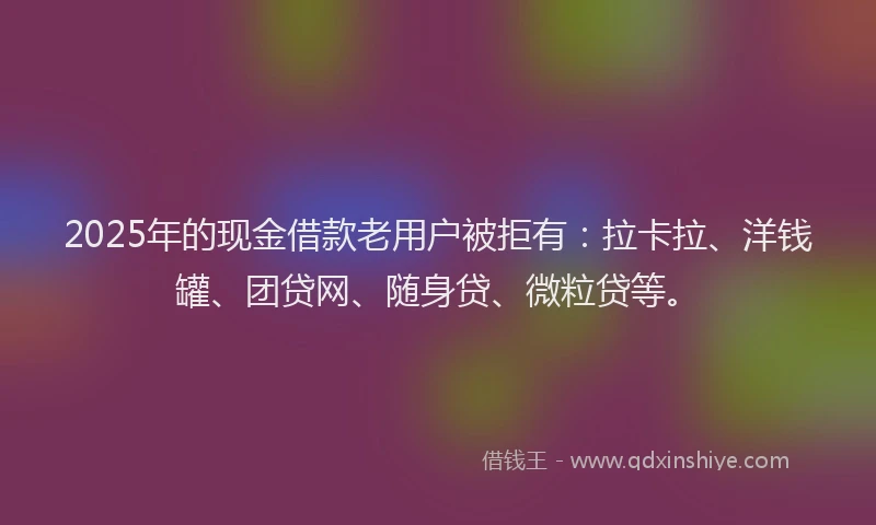 2025年的现金借款老用户被拒有：拉卡拉、洋钱罐、团贷网、随身贷、微粒贷等。