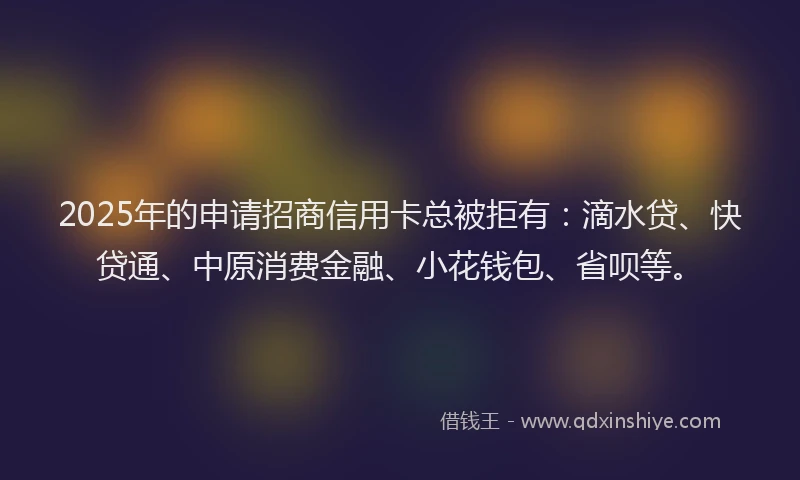 2025年的申请招商信用卡总被拒有：滴水贷、快贷通、中原消费金融、小花钱包、省呗等。