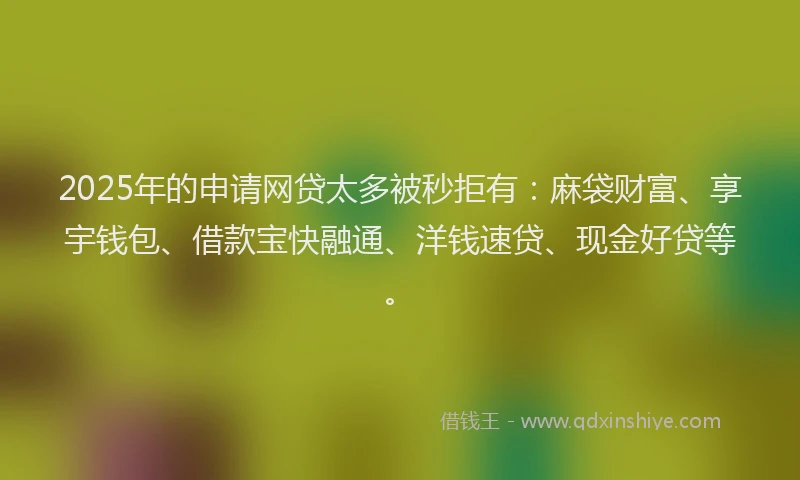 2025年的申请网贷太多被秒拒有：麻袋财富、享宇钱包、借款宝快融通、洋钱速贷、现金好贷等。