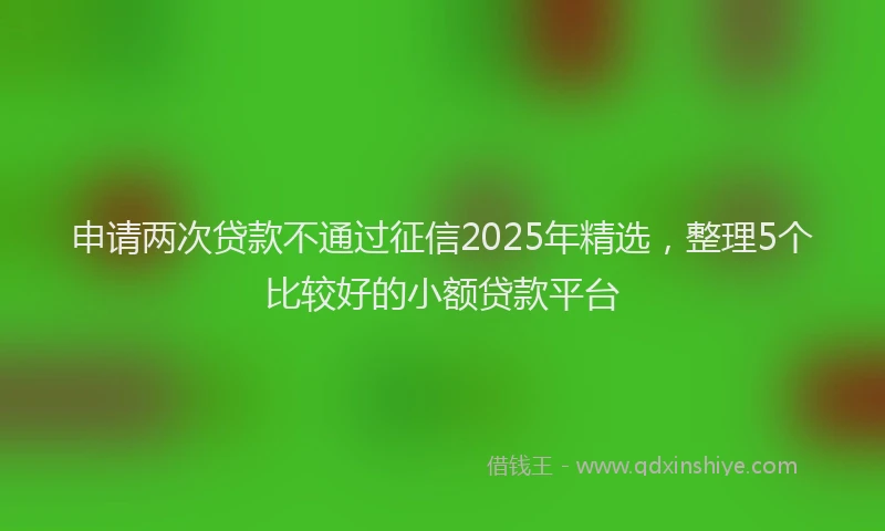 申请两次贷款不通过征信2025年精选，整理5个比较好的小额贷款平台