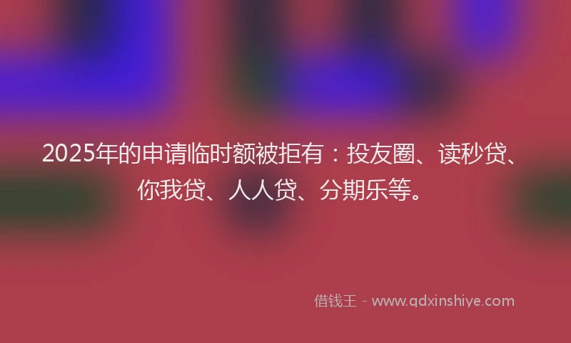 2025年的申请临时额被拒有：投友圈、读秒贷、你我贷、人人贷、分期乐等。