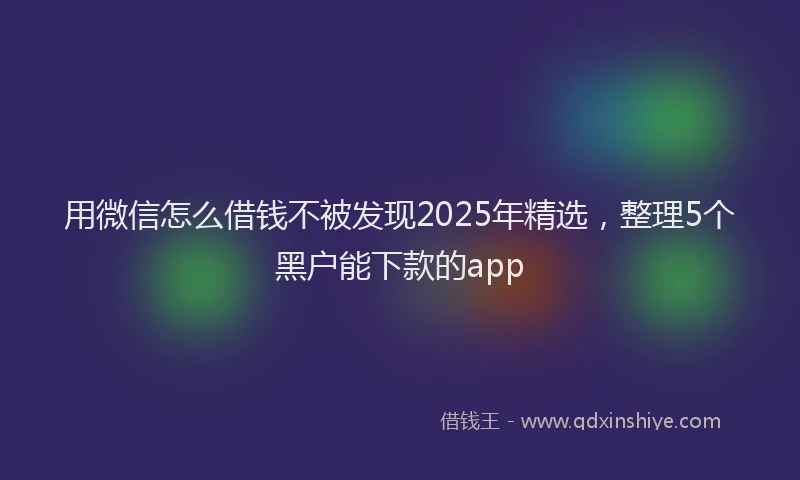 用微信怎么借钱不被发现2025年精选，整理5个黑户能下款的app