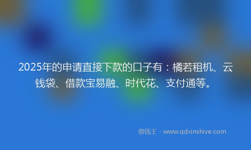 2025年的申请直接下款的口子有：橘若租机、云钱袋、借款宝易融、时代花、支付通等。