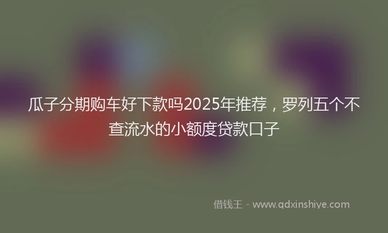 瓜子分期购车好下款吗2025年推荐，罗列五个不查流水的小额度贷款口子