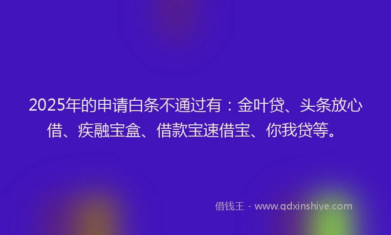 2025年的申请白条不通过有：金叶贷、头条放心借、疾融宝盒、借款宝速借宝、你我贷等。