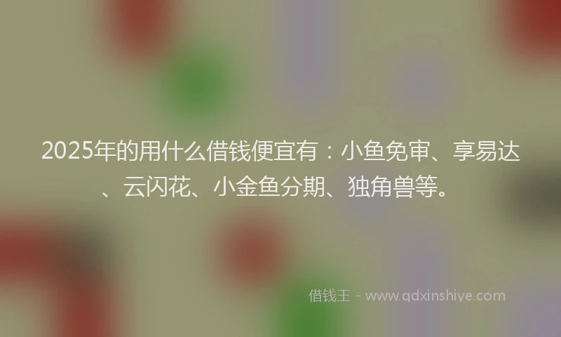 2025年的用什么借钱便宜有：小鱼免审、享易达、云闪花、小金鱼分期、独角兽等。