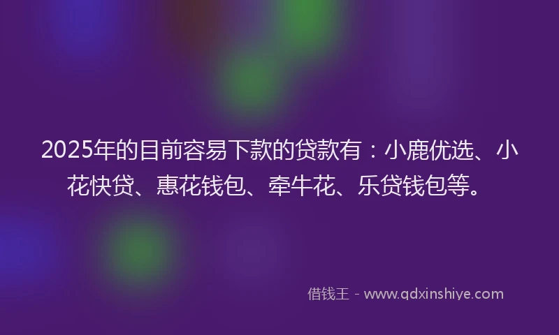 2025年的目前容易下款的贷款有：小鹿优选、小花快贷、惠花钱包、牵牛花、乐贷钱包等。