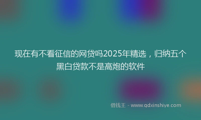 现在有不看征信的网贷吗2025年精选，归纳五个黑白贷款不是高炮的软件