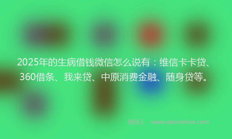 2025年的生病借钱微信怎么说有：维信卡卡贷、360借条、我来贷、中原消费金融、随身贷等。