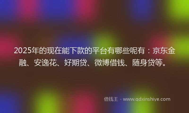 2025年的现在能下款的平台有哪些呢有：京东金融、安逸花、好期贷、微博借钱、随身贷等。
