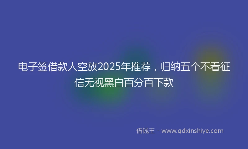 电子签借款人空放2025年推荐，归纳五个不看征信无视黑白百分百下款