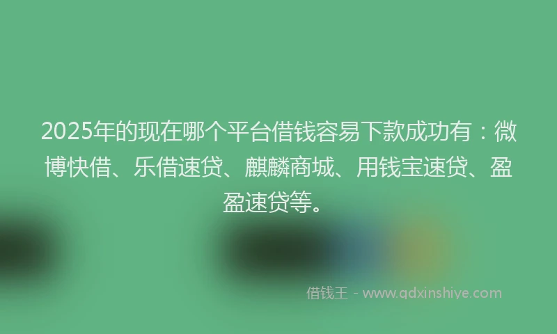 2025年的现在哪个平台借钱容易下款成功有：微博快借、乐借速贷、麒麟商城、用钱宝速贷、盈盈速贷等。