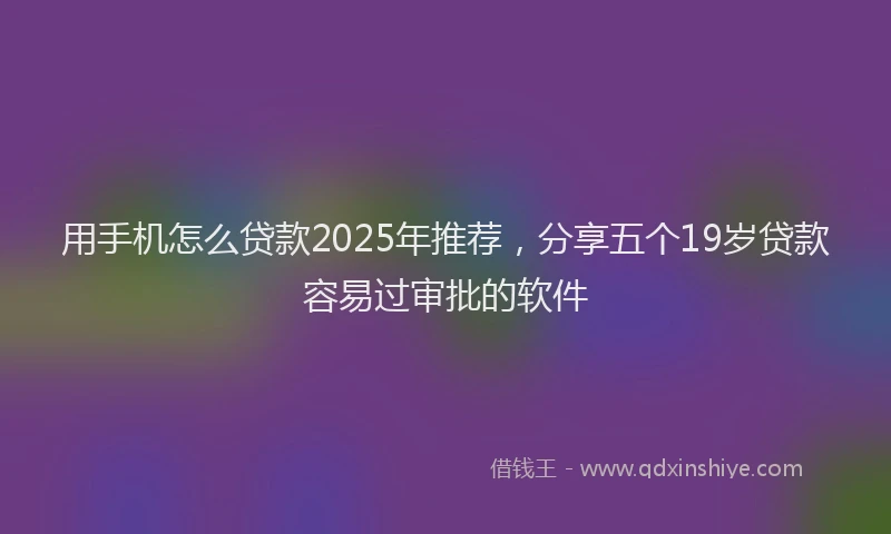 用手机怎么贷款2025年推荐，分享五个19岁贷款容易过审批的软件