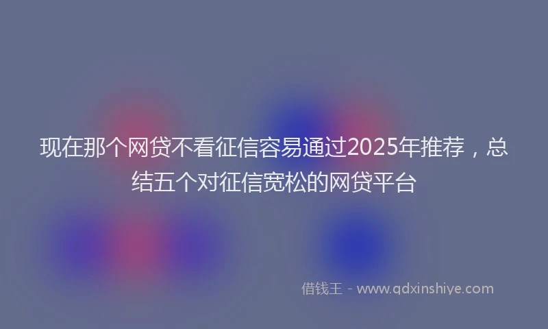 现在那个网贷不看征信容易通过2025年推荐，总结五个对征信宽松的网贷平台