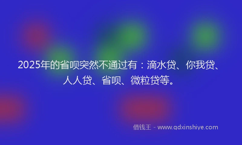2025年的省呗突然不通过有：滴水贷、你我贷、人人贷、省呗、微粒贷等。