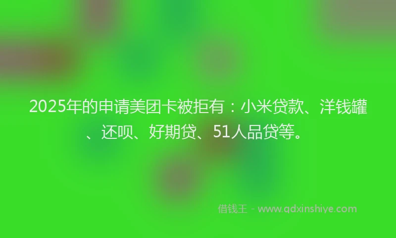 2025年的申请美团卡被拒有：小米贷款、洋钱罐、还呗、好期贷、51人品贷等。
