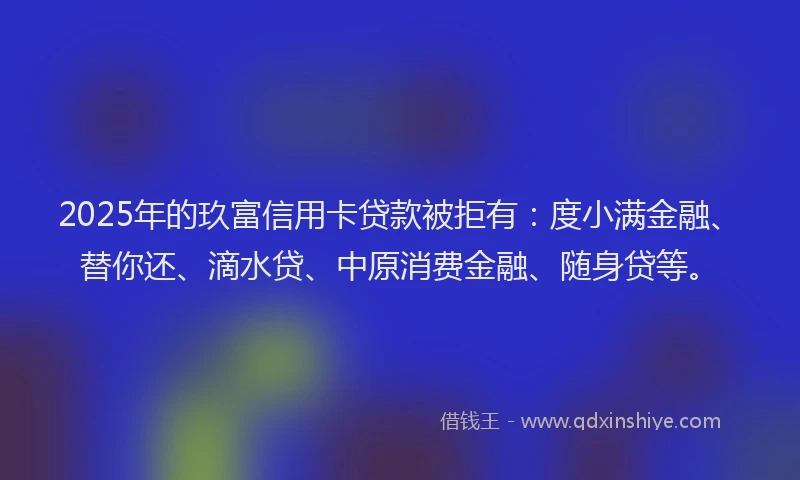 2025年的玖富信用卡贷款被拒有：度小满金融、替你还、滴水贷、中原消费金融、随身贷等。