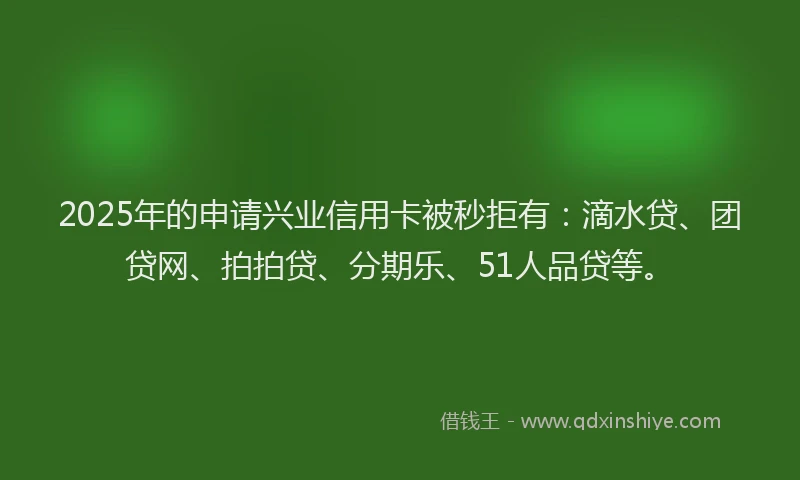 2025年的申请兴业信用卡被秒拒有：滴水贷、团贷网、拍拍贷、分期乐、51人品贷等。