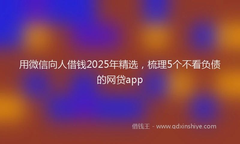 用微信向人借钱2025年精选，梳理5个不看负债的网贷app