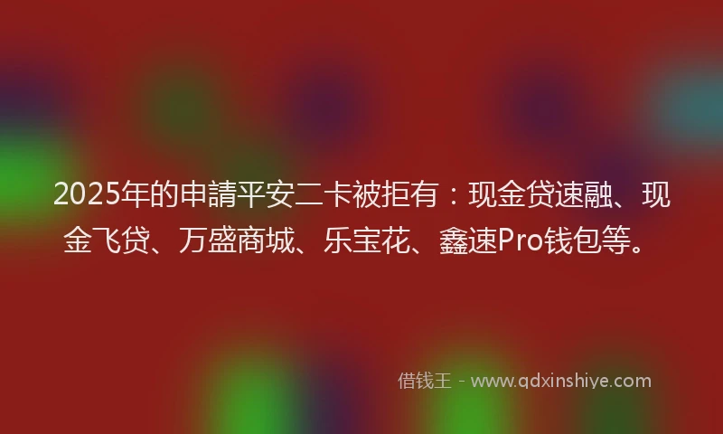 2025年的申請平安二卡被拒有：现金贷速融、现金飞贷、万盛商城、乐宝花、鑫速Pro钱包等。