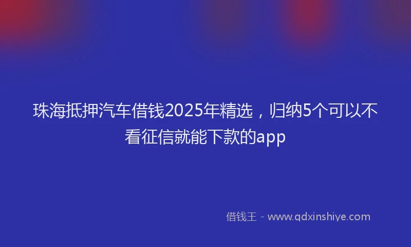 珠海抵押汽车借钱2025年精选，归纳5个可以不看征信就能下款的app