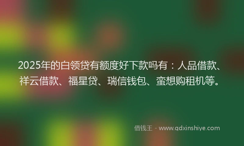 2025年的白领贷有额度好下款吗有：人品借款、祥云借款、福星贷、瑞信钱包、蛮想购租机等。