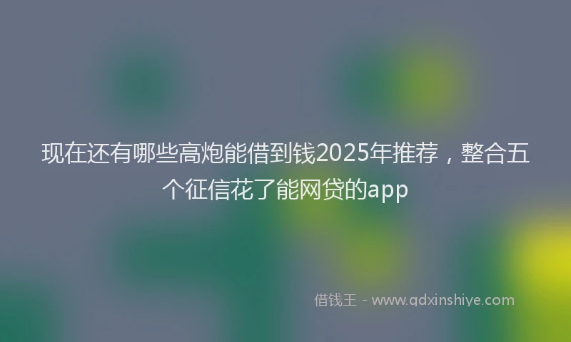 现在还有哪些高炮能借到钱2025年推荐，整合五个征信花了能网贷的app