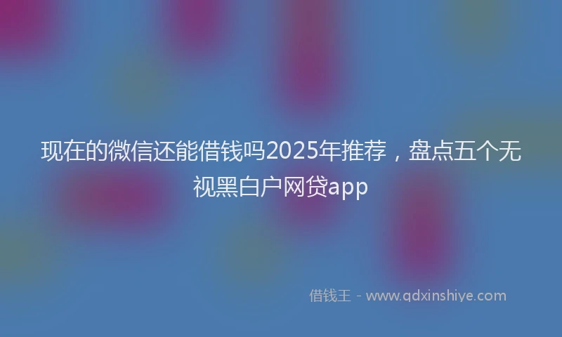 现在的微信还能借钱吗2025年推荐，盘点五个无视黑白户网贷app