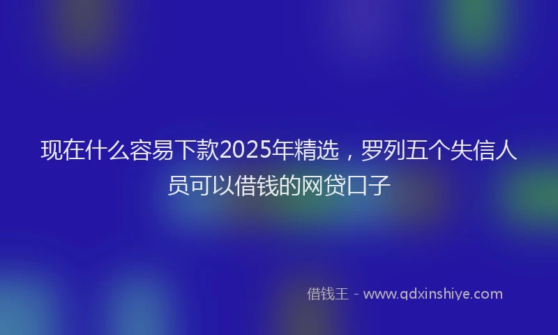 现在什么容易下款2025年精选，罗列五个失信人员可以借钱的网贷口子