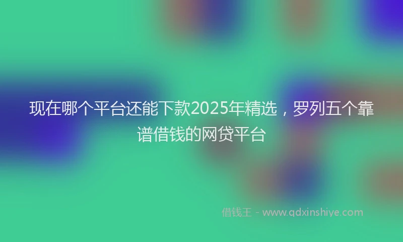 现在哪个平台还能下款2025年精选，罗列五个靠谱借钱的网贷平台